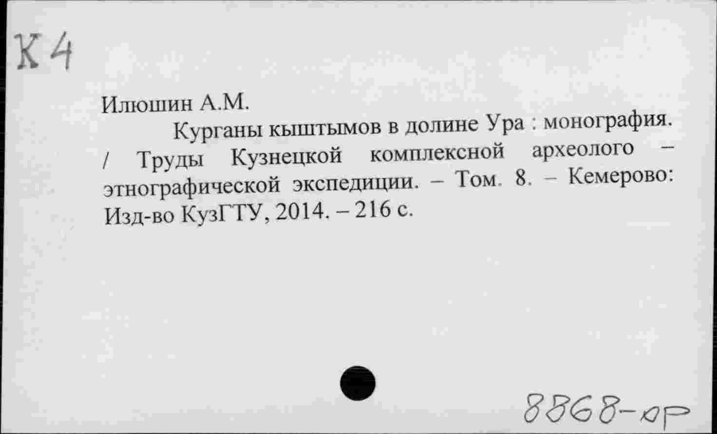 ﻿Илюшин A.M.
Курганы кыштымов в долине Ура ; монография. / Труды Кузнецкой комплексной археолога -этнографической экспедиции. - Том 8. - Кемерово: Изд-во КузГТУ, 2014. - 216 с.